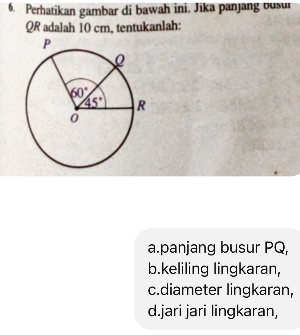 Perhatikan gambar di bawah ini. Jika panjang busur
QR adalah 10 cm, tentukanlah:
a.panjang busur PQ,
b.keliling lingkaran,
c.diameter lingkaran,
d.jari jari lingkaran,