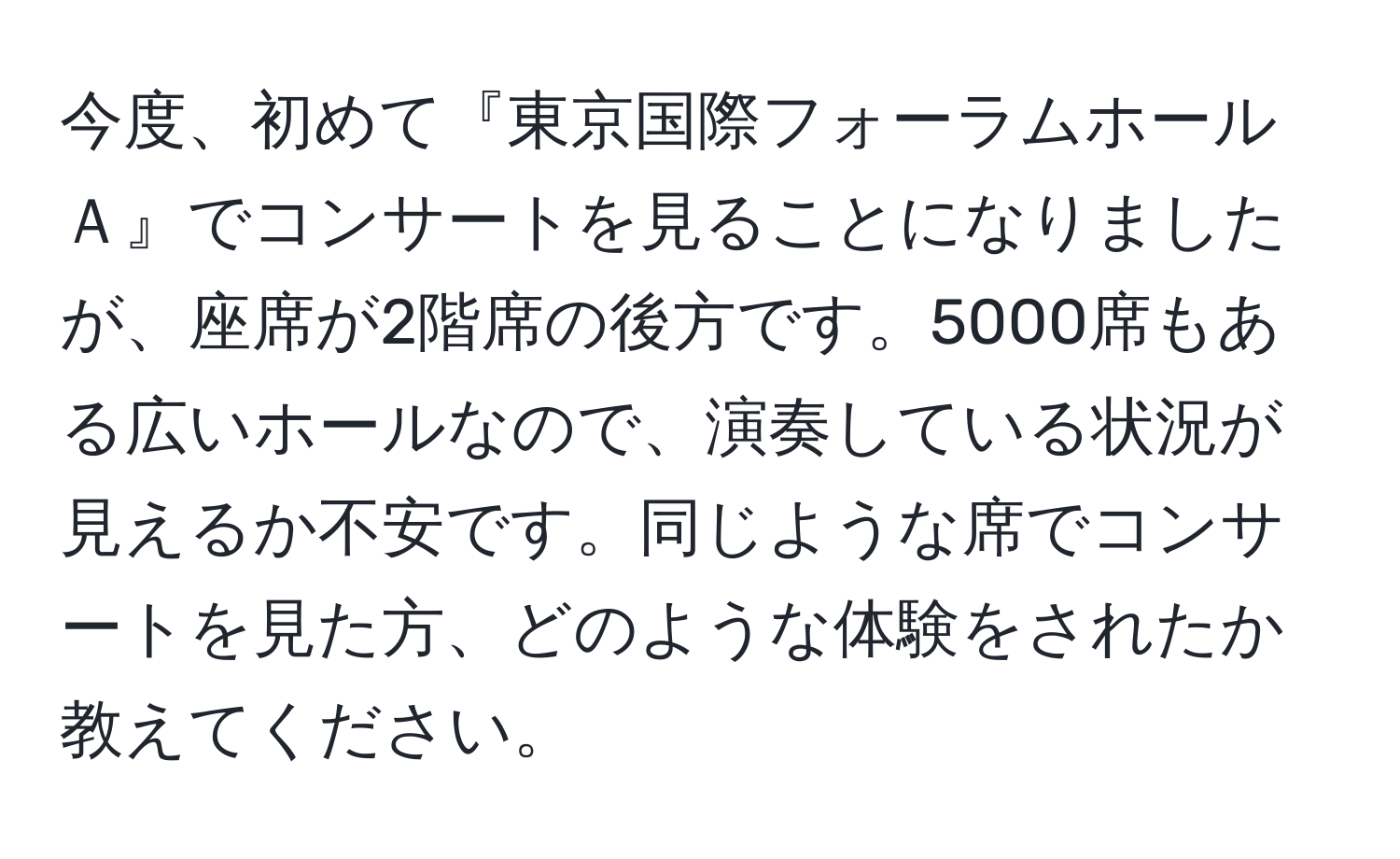 今度、初めて『東京国際フォーラムホールＡ』でコンサートを見ることになりましたが、座席が2階席の後方です。5000席もある広いホールなので、演奏している状況が見えるか不安です。同じような席でコンサートを見た方、どのような体験をされたか教えてください。