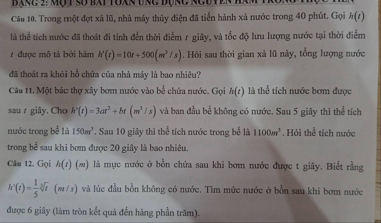 Dạng 2: mộ t số bai toàn ung đụng ngu yên hàm 
Câu 10. Trong một đợt xả lũ, nhà máy thủy điện đã tiến hành xả nước trong 40 phút. Gọi h(t)
là thể tích nước đã thoát đi tính đến thời điểm ≠ giây, và tốc độ lưu lượng nước tại thời điểm 
t được mô tả bởi hàm h'(t)=10t+500(m^3/s). Hỏi sau thời gian xả lũ này, tổng lượng nước 
đã thoát ra khỏi hồ chứa của nhà máy là bao nhiêu? 
Câu 11. Một bác thợ xây bơm nước vào bể chứa nước. Gọi h(t) là thể tích nước bơm được 
sau t giây. Cho h'(t)=3at^2+bt(m^3/s) và ban đầu bể không có nước. Sau 5 giây thì thể tích 
nước trong bể là 150m^3. Sau 10 giây thì thể tích nước trong bể là 1100m^3. Hỏi thể tích nước 
trong bể sau khi bơm được 20 giây là bao nhiêu. 
Câu 12. Gọi h(t)(m ) là mực nước ở bồn chứa sau khi bơm nước được t giây. Biết rằng
h'(t)= 1/5 sqrt[3](t)(m/s) và lúc đầu bồn không có nước. Tìm mức nước ở bồn sau khi bơm nước 
được 6 giây (làm tròn kết quả đến hàng phần trăm).