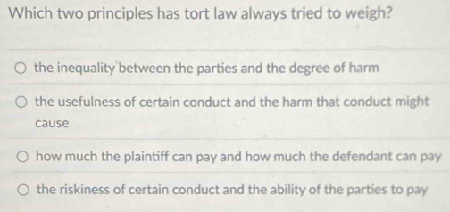 Which two principles has tort law always tried to weigh?
the inequality between the parties and the degree of harm
the usefulness of certain conduct and the harm that conduct might
cause
how much the plaintiff can pay and how much the defendant can pay
the riskiness of certain conduct and the ability of the parties to pay