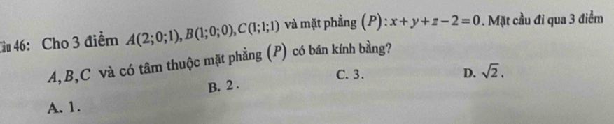 Gu 46: Cho 3 điểm A(2;0;1), B(1;0;0), C(1;1;1) và mặt phầng (P) : x+y+z-2=0. Mặt cầu đỉ qua 3 điểm
A, B, C và có tâm thuộc mặt phẳng (P) có bán kính bằng?
C. 3. D. sqrt(2). 
B. 2.
A. 1.