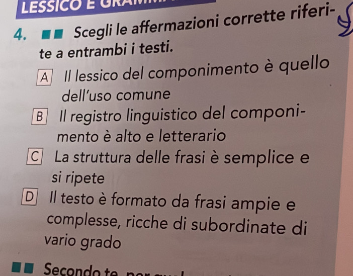 LESSICO É GRA
4. Scegli le affermazioni corrette riferi-
te a entrambi i testi.
A Il lessico del componimento è quello
dell’uso comune
B Il registro linguistico del componi-
mento è alto e letterario
C La struttura delle frasi è semplice e
si ripete
DIl testo è formato da frasi ampie e
complesse, ricche di subordinate di
vario grado
Secondo t