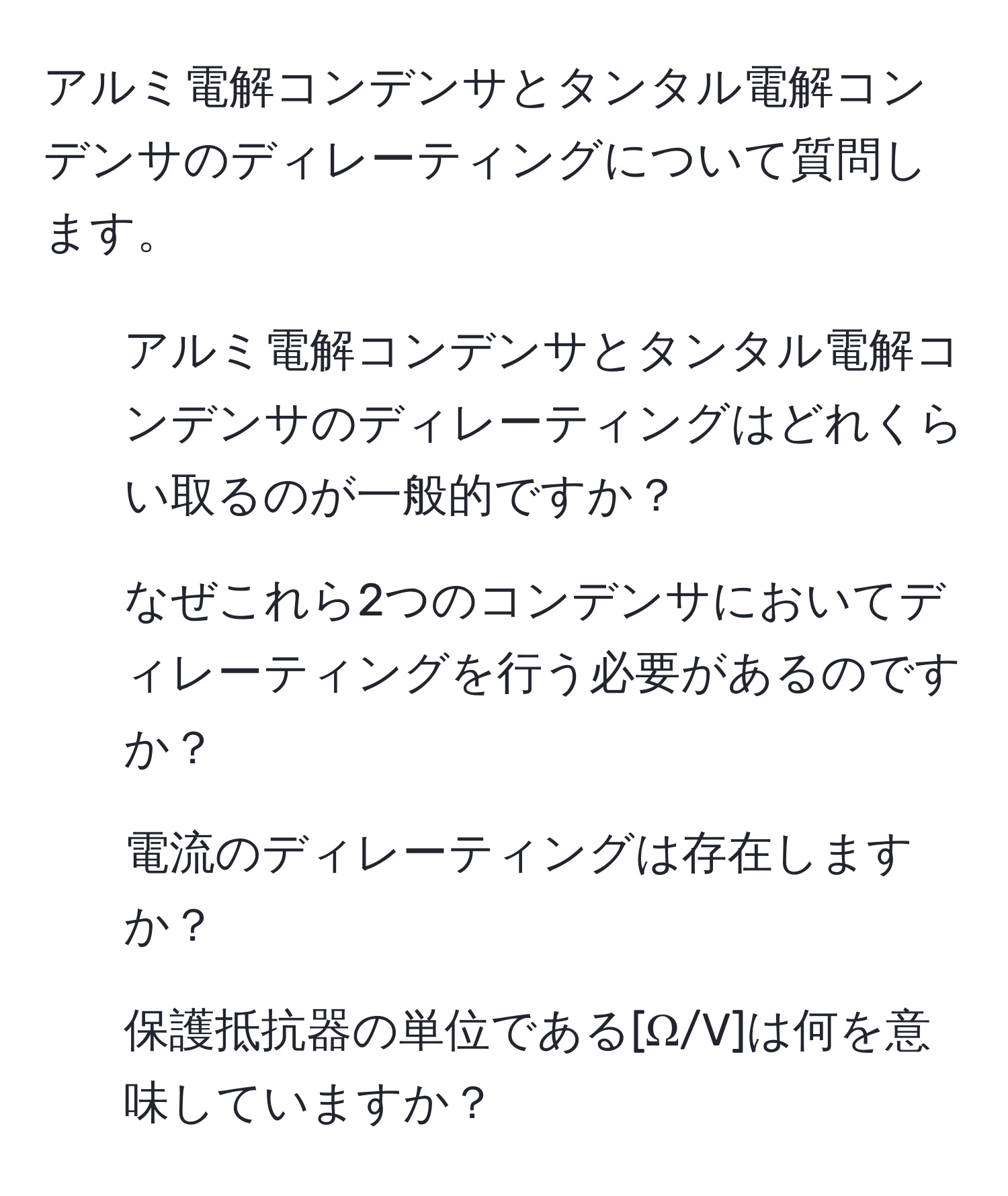 アルミ電解コンデンサとタンタル電解コンデンサのディレーティングについて質問します。  
1. アルミ電解コンデンサとタンタル電解コンデンサのディレーティングはどれくらい取るのが一般的ですか？  
2. なぜこれら2つのコンデンサにおいてディレーティングを行う必要があるのですか？  
3. 電流のディレーティングは存在しますか？  
4. 保護抵抗器の単位である[Ω/V]は何を意味していますか？