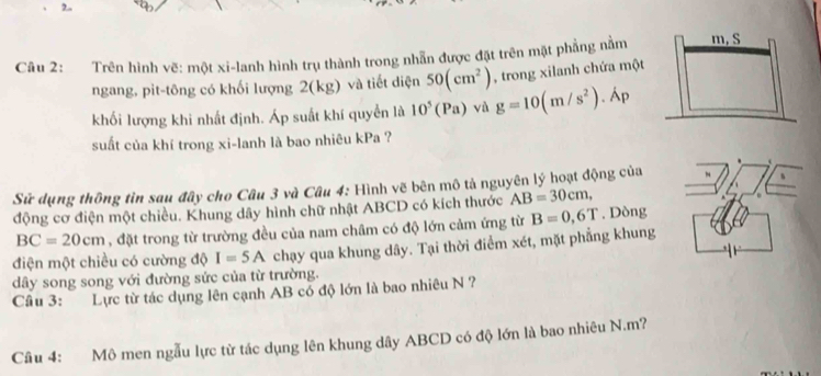 2.. 
Câu 2: Trên hình vẽ: một xi-lanh hình trụ thành trong nhẫn được đặt trên mặt phẳng nằm 
ngang, pit-tông có khối lượng 2(kg) và tiết diện 50(cm^2)
khối lượng khi nhất định. Áp suất khí quyển là 10^5(Pa) và g=10(m/s^2).lambda p , trong xilanh chứa một 
suất của khí trong xi-lanh là bao nhiêu kPa ? 
Sử dụng thông tìn sau đây cho Câu 3 và Câu 4: Hình vẽ bên mô tả nguyên lý hoạt động của 
động cơ điện một chiều. Khung dây hình chữ nhật ABCD có kích thước AB=30cm,
BC=20cm , đặt trong từ trường đều của nam châm có độ lớn cảm ứng từ B=0,6T. Dòng 
điện một chiều có cường độ I=5A chạy qua khung dây. Tại thời điểm xét, mặt phẳng khung 
dây song song với đường sức của từ trường. 
Câu 3: Lực từ tác dụng lên cạnh AB có độ lớn là bao nhiêu N ? 
Câu 4: Mô men ngẫu lực từ tác dụng lên khung dây ABCD có độ lớn là bao nhiêu N. m?