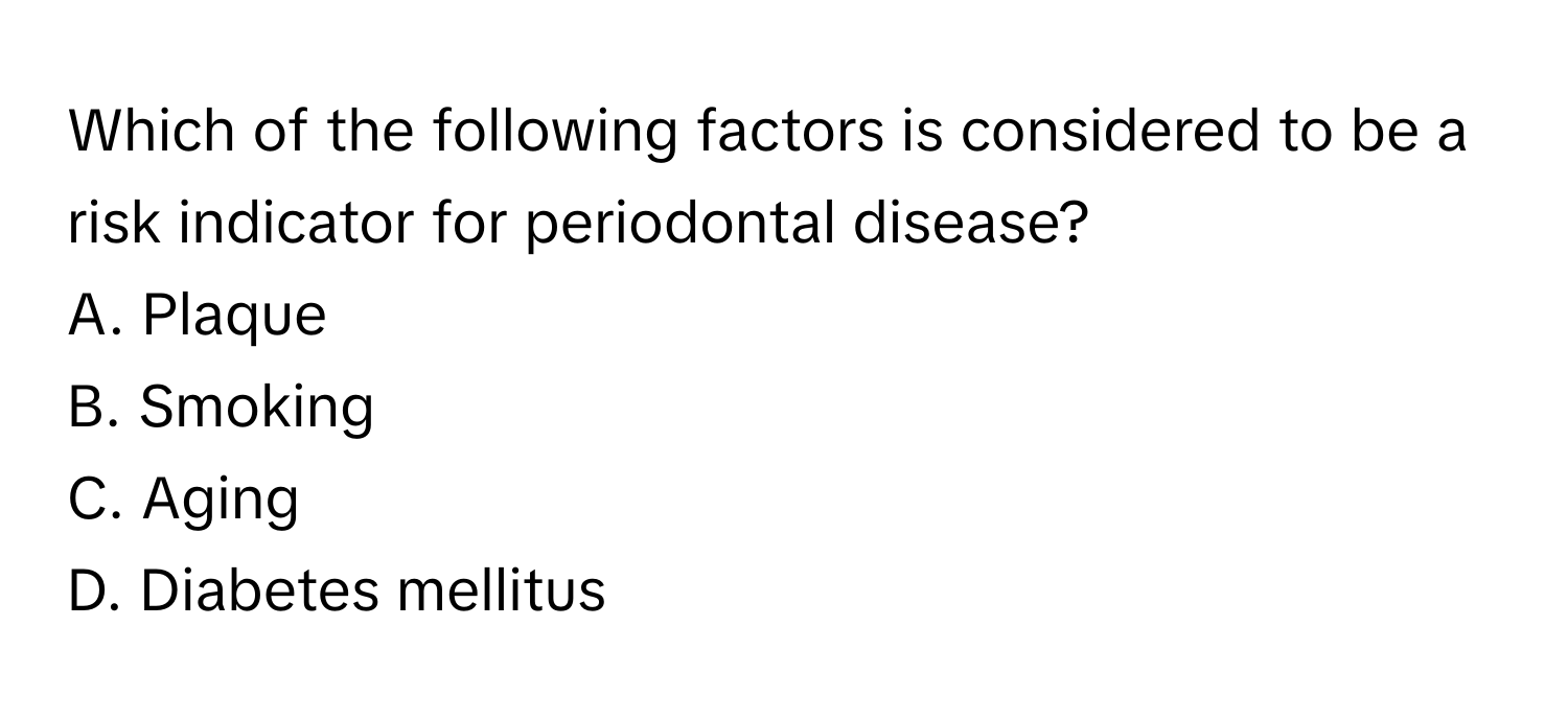 Which of the following factors is considered to be a risk indicator for periodontal disease?

A. Plaque 
B. Smoking 
C. Aging 
D. Diabetes mellitus