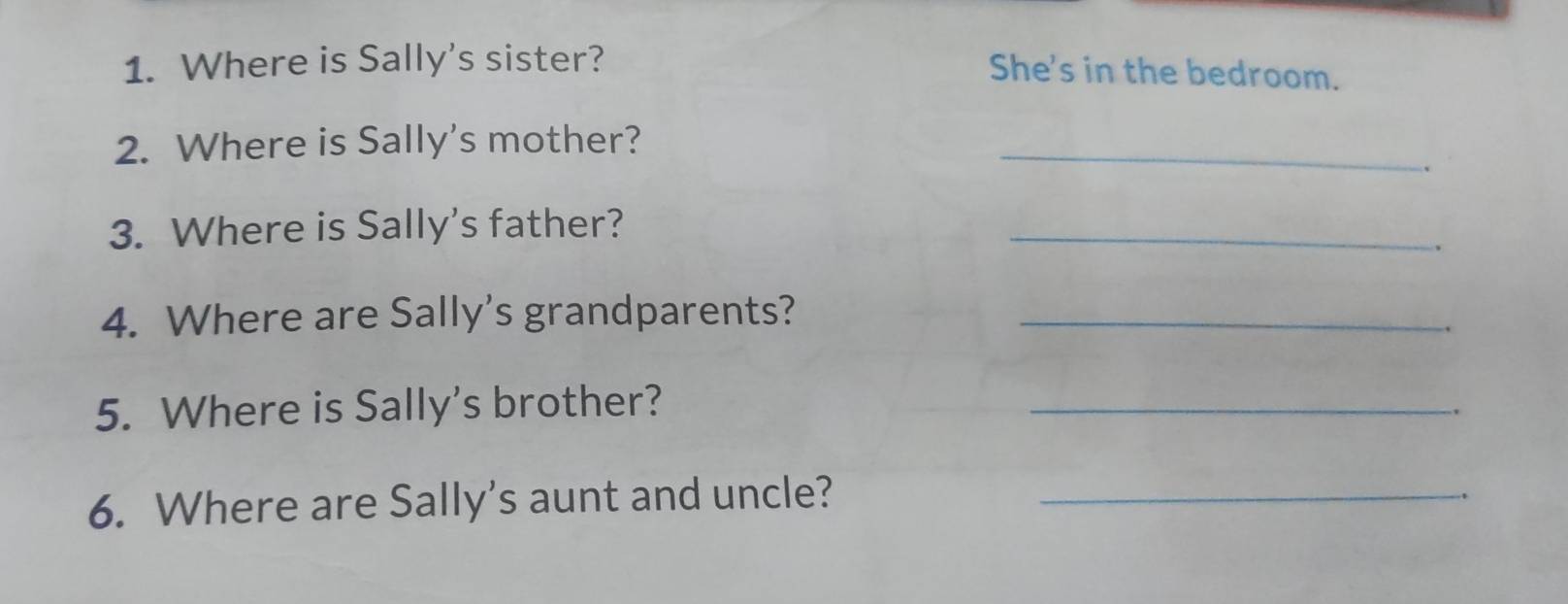 Where is Sally's sister? 
She's in the bedroom. 
2. Where is Sally's mother? 
_ 
. 
3. Where is Sally's father? 
_ 
4. Where are Sally's grandparents?_ 
. 
5. Where is Sally's brother? 
_ 
6. Where are Sally's aunt and uncle?_