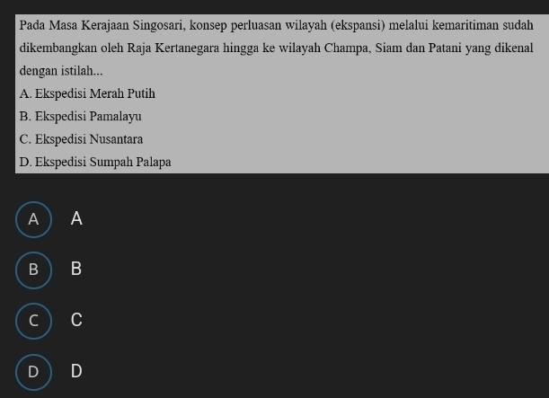 Pada Masa Kerajaan Singosari, konsep perluasan wilayah (ekspansi) melalui kemaritiman sudah
dikembangkan oleh Raja Kertanegara hingga ke wilayah Champa, Siam dan Patani yang dikenal
dengan istilah...
A. Ekspedisi Merah Putih
B. Ekspedisi Pamalayu
C. Ekspedisi Nusantara
D. Ekspedisi Sumpah Palapa
A A
B  B
C C
D D