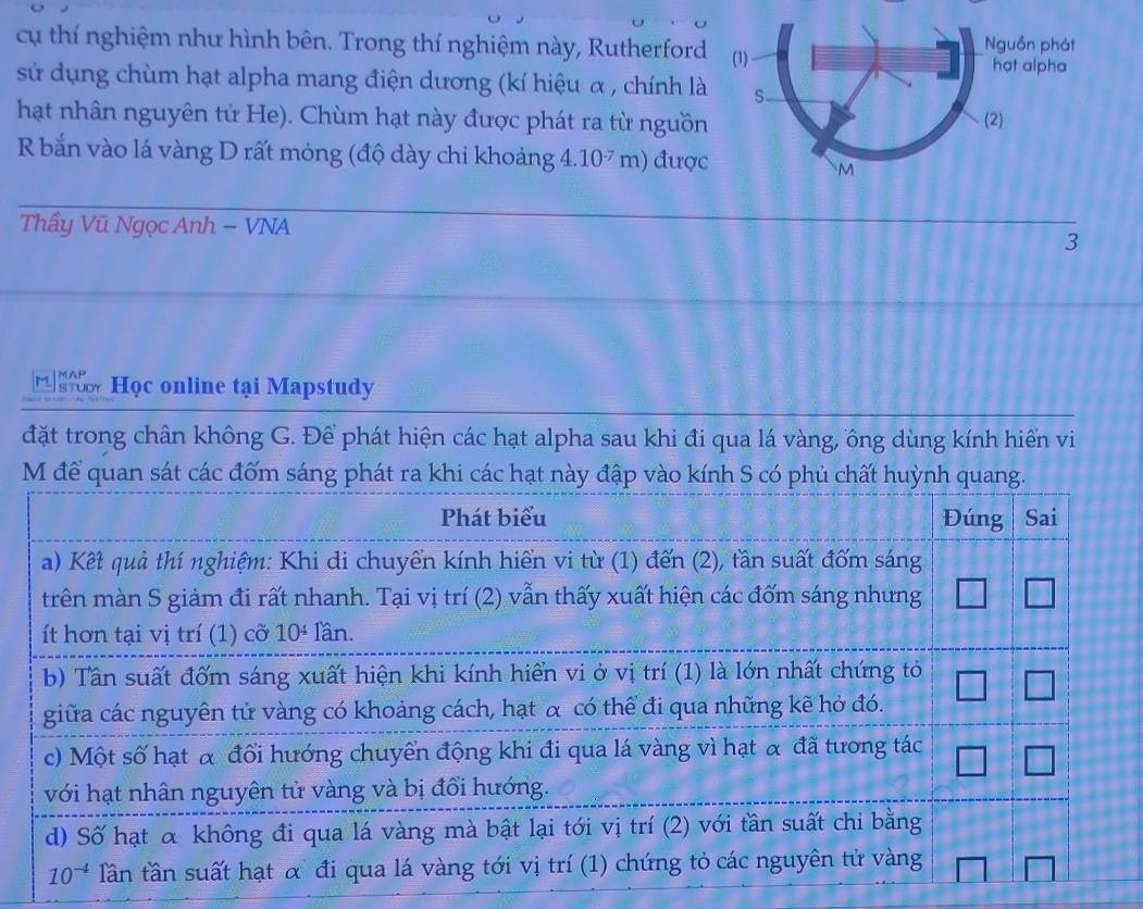 cụ thí nghiệm như hình bên. Trong thí nghiệm này, Rutherford
sử dụng chùm hạt alpha mang điện dương (kí hiệu α , chính là
hạt nhân nguyên tử He). Chùm hạt này được phát ra từ nguồn
R bắn vào lá vàng D rất móng (độ dày chỉ khoảng 4.10^(-7)m) được
Thầy Vũ Ngọc Anh − VNA
3
Học online tại Mapstudy
đặt trong chân không G. Để phát hiện các hạt alpha sau khi đi qua lá vàng, ông dùng kính hiển vi
M để quan sát các đốm sáng phát ra khi các h