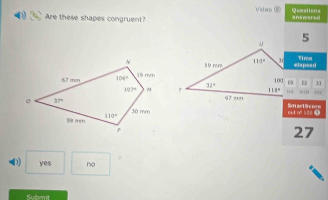 Video ⑥ Questions
Are these shapes congruent?
answered
5
Time
elapsed
02 11
1 REU
SmartScore
out of 100 9
27
0) yes no
Submit