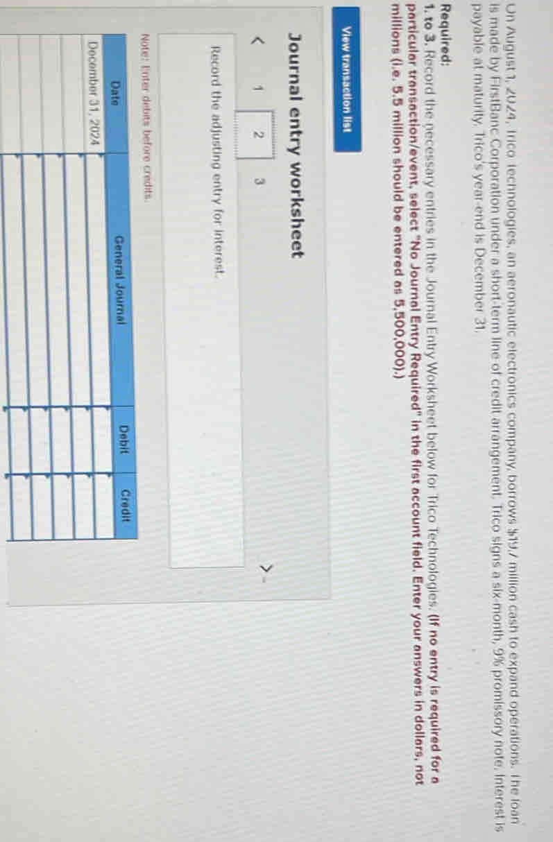 Un August 1, 2024, Trico Technologies, an aeronautic electronics company, borrows $19.7 million cash to expand operations. The loan 
is made by FirstBanc Corporation under a short-term line of credit arrangement. Trico signs a six-month, 9% promissory note. Interest is 
payable at maturity. Trico's year -end is December 31. 
Required: 
1. to 3. Record the necessary entries in the Journal Entry Worksheet below for Trico Technologies. (If no entry is required for a 
particular transaction/event, select "No Journal Entry Required" in the first account field. Enter your answers in dollars, not
millions (i.e. 5.5 million should be entered as 5,500,000).) 
View transaction list 
Journal entry worksheet 
1 2 3 
Record the adjusting entry for interest. 
debits before credits.