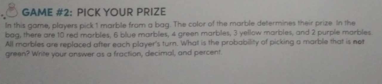 GAME #2: PICK YOUR PRIZE 
In this game, players pick 1 marble from a bag. The color of the marble determines their prize. In the 
bag, there are 10 red marbles, 6 blue marbles, 4 green marbles, 3 yellow marbles, and 2 purple marbles. 
All marbles are replaced after each player's turn. What is the probability of picking a marble that is not 
green? Write your answer as a fraction, decimal, and percent.