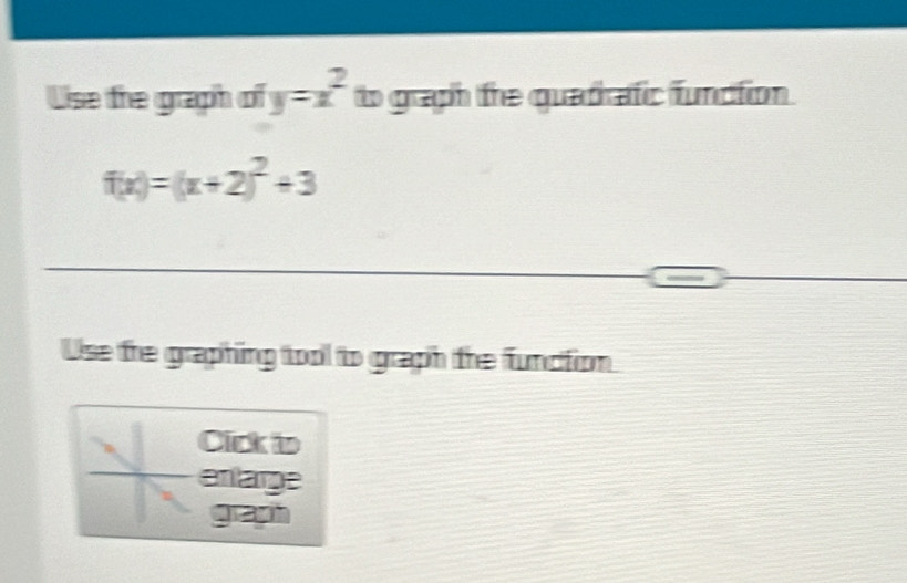 Uise the graph of y=x^2 to graph the quadrafic function.
f(x)=(x+2)^2+3
Use the graphing tool to graph the function 
Click to 
enlarge 
g ayh