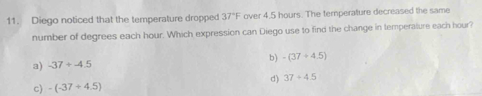 Diego noticed that the temperature dropped 37°F over 4.5 hours. The temperature decreased the same
number of degrees each hour. Which expression can Diego use to find the change in temperature each hour?
b) -(37/ 4.5)
a) -37/ -4.5
d) 37/ 4.5
c) -(-37/ 4.5)