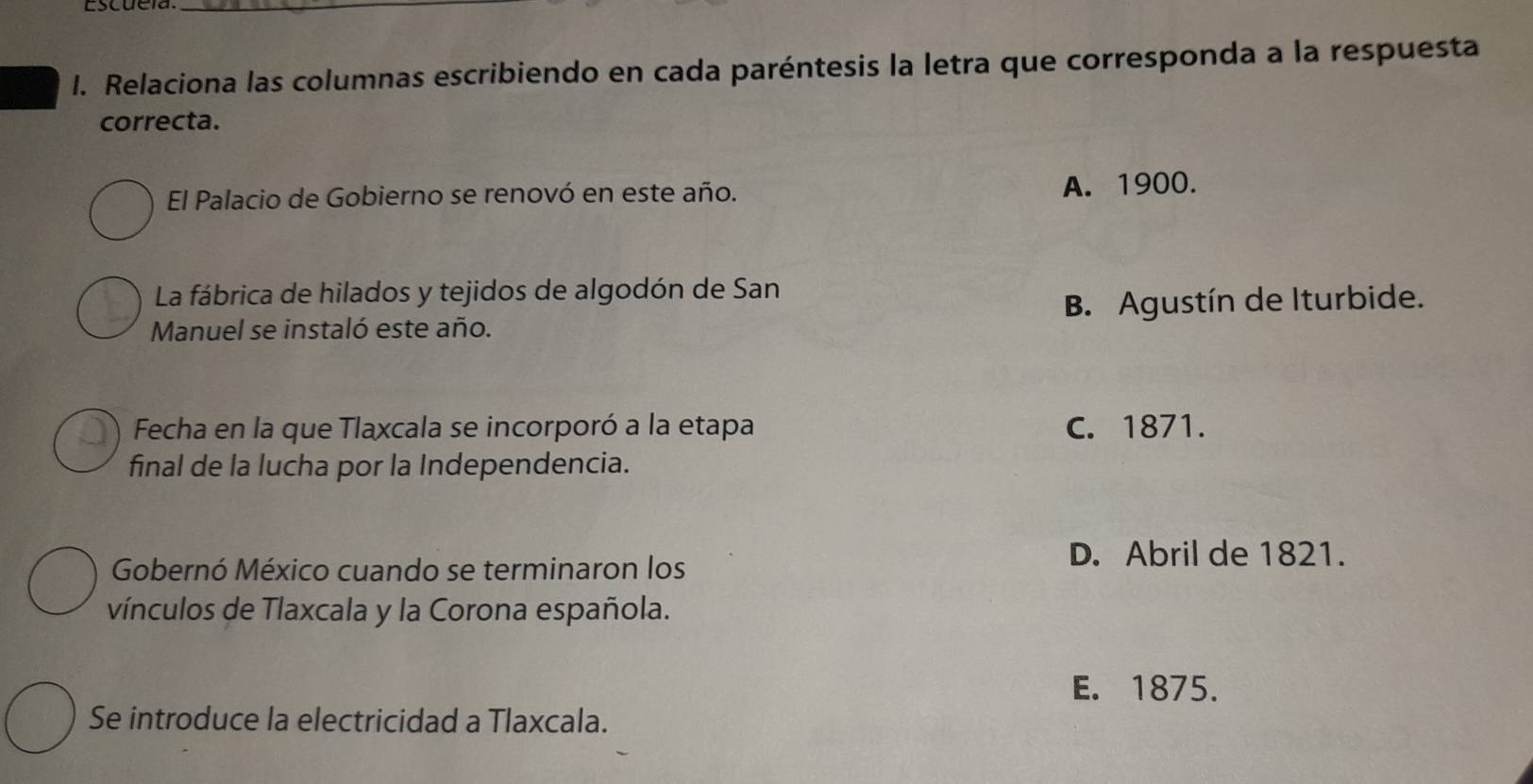 cscue ia _
1. Relaciona las columnas escribiendo en cada paréntesis la letra que corresponda a la respuesta
correcta.
El Palacio de Gobierno se renovó en este año. A. 1900.
La fábrica de hilados y tejidos de algodón de San
Manuel se instaló este año. B. Agustín de Iturbide.
Fecha en la que Tlaxcala se incorporó a la etapa C. 1871.
final de la lucha por la Independencia.
Gobernó México cuando se terminaron los
D. Abril de 1821.
vínculos de Tlaxcala y la Corona española.
E. 1875.
Se introduce la electricidad a Tlaxcala.