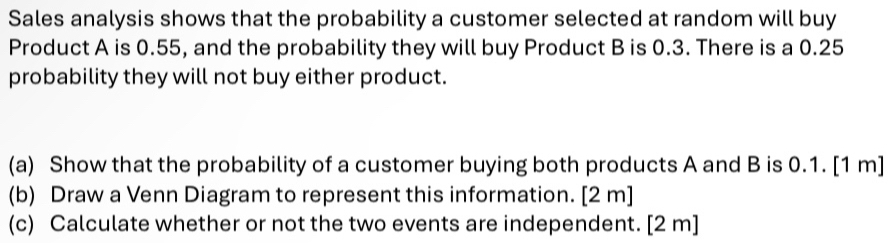 Sales analysis shows that the probability a customer selected at random will buy 
Product A is 0.55, and the probability they will buy Product B is 0.3. There is a 0.25
probability they will not buy either product. 
(a) Show that the probability of a customer buying both products A and B is 0.1. [1 m] 
(b) Draw a Venn Diagram to represent this information. [2 m] 
(c) Calculate whether or not the two events are independent. [2 m]