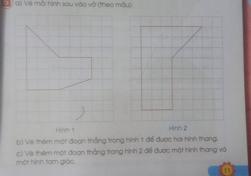 Đ V a) Vẽ mỗi hình sau vào vở (theo mẫu): 
Hình 2
b) Vẽ thêm một đoạn thẳng trong hình 1 để được hai hình thang. 
c) Vẽ thêm một đoạn thẳng trong hình 2 để được một hình thang và 
một hình tam giác. 
11