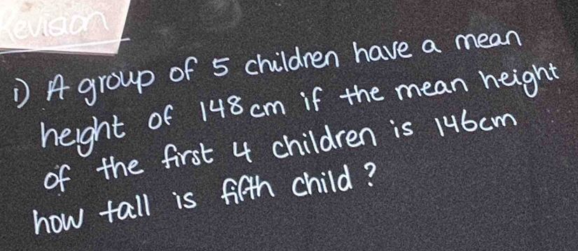 A group of 5 children have a mean 
height of 148 cm if the mean height 
of the first 4 children is 1u6cm
how tall is fifth child?