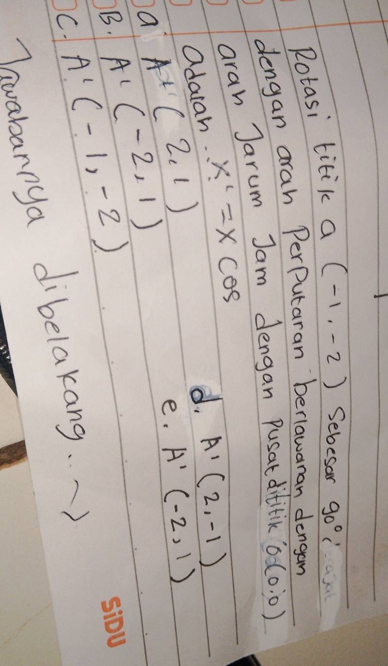 Rotasi titik a (-1,-2) Sebesar 90°
dengan arah PerPutaran berlawanan dengan
arah Jarum Jam dengan pusat dititik 0(0:0)
adaiah x^1=xcos
d. A'(2,-1)
A+(2,1)
e. A'(-2,1)
a A'(-2,1)
B. A'(-1,-2)
C
Thwabannya dibelakang