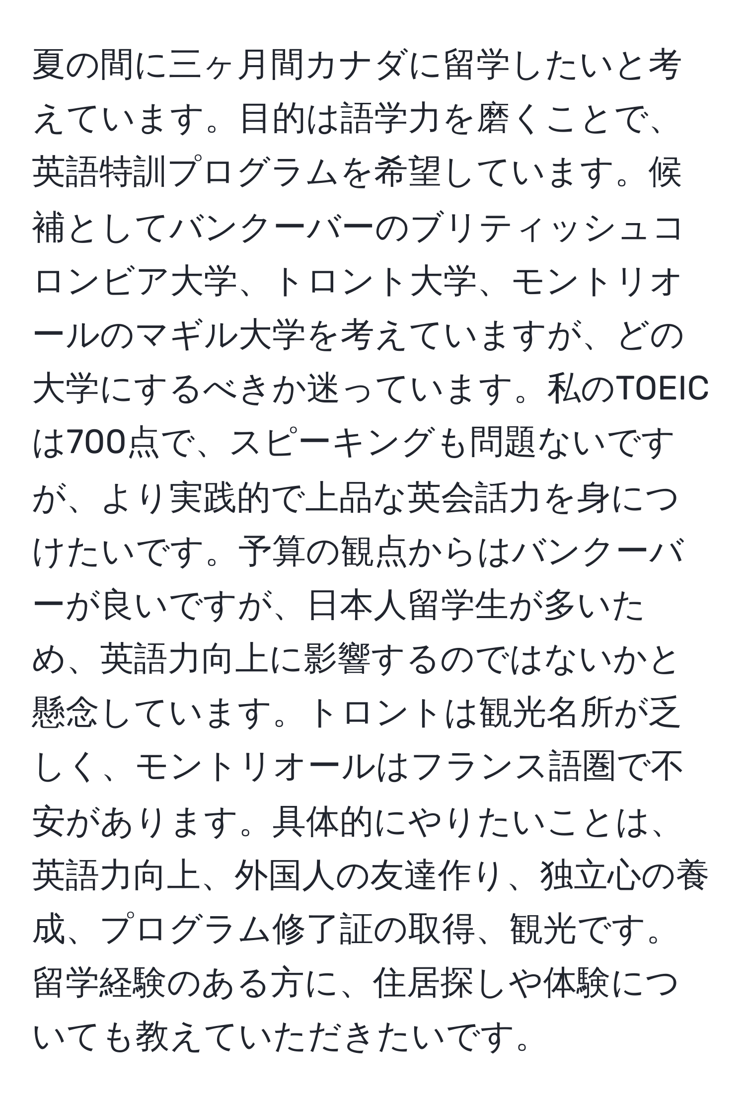 夏の間に三ヶ月間カナダに留学したいと考えています。目的は語学力を磨くことで、英語特訓プログラムを希望しています。候補としてバンクーバーのブリティッシュコロンビア大学、トロント大学、モントリオールのマギル大学を考えていますが、どの大学にするべきか迷っています。私のTOEICは700点で、スピーキングも問題ないですが、より実践的で上品な英会話力を身につけたいです。予算の観点からはバンクーバーが良いですが、日本人留学生が多いため、英語力向上に影響するのではないかと懸念しています。トロントは観光名所が乏しく、モントリオールはフランス語圏で不安があります。具体的にやりたいことは、英語力向上、外国人の友達作り、独立心の養成、プログラム修了証の取得、観光です。留学経験のある方に、住居探しや体験についても教えていただきたいです。