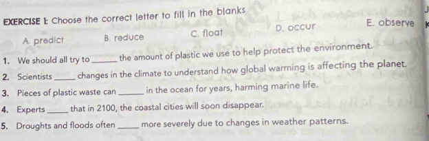 Choose the correct letter to fill in the blanks
A. predict B. reduce C. float D. occur
E. observe
1. We should all try to_ the amount of plastic we use to help protect the environment.
2. Scientists_ changes in the climate to understand how global warrning is affecting the planet
3. Pieces of plastic waste can _in the ocean for years, harming marine life.
4. Experts_ that in 2100, the coastal cities will soon disappear.
5. Droughts and floods often _more severely due to changes in weather patterns.