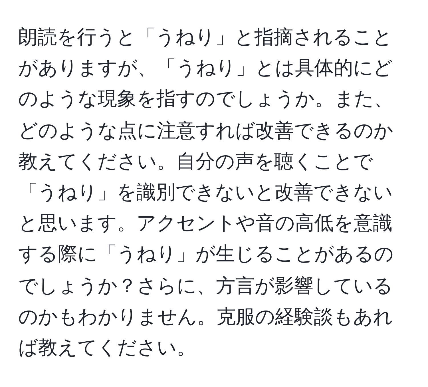 朗読を行うと「うねり」と指摘されることがありますが、「うねり」とは具体的にどのような現象を指すのでしょうか。また、どのような点に注意すれば改善できるのか教えてください。自分の声を聴くことで「うねり」を識別できないと改善できないと思います。アクセントや音の高低を意識する際に「うねり」が生じることがあるのでしょうか？さらに、方言が影響しているのかもわかりません。克服の経験談もあれば教えてください。