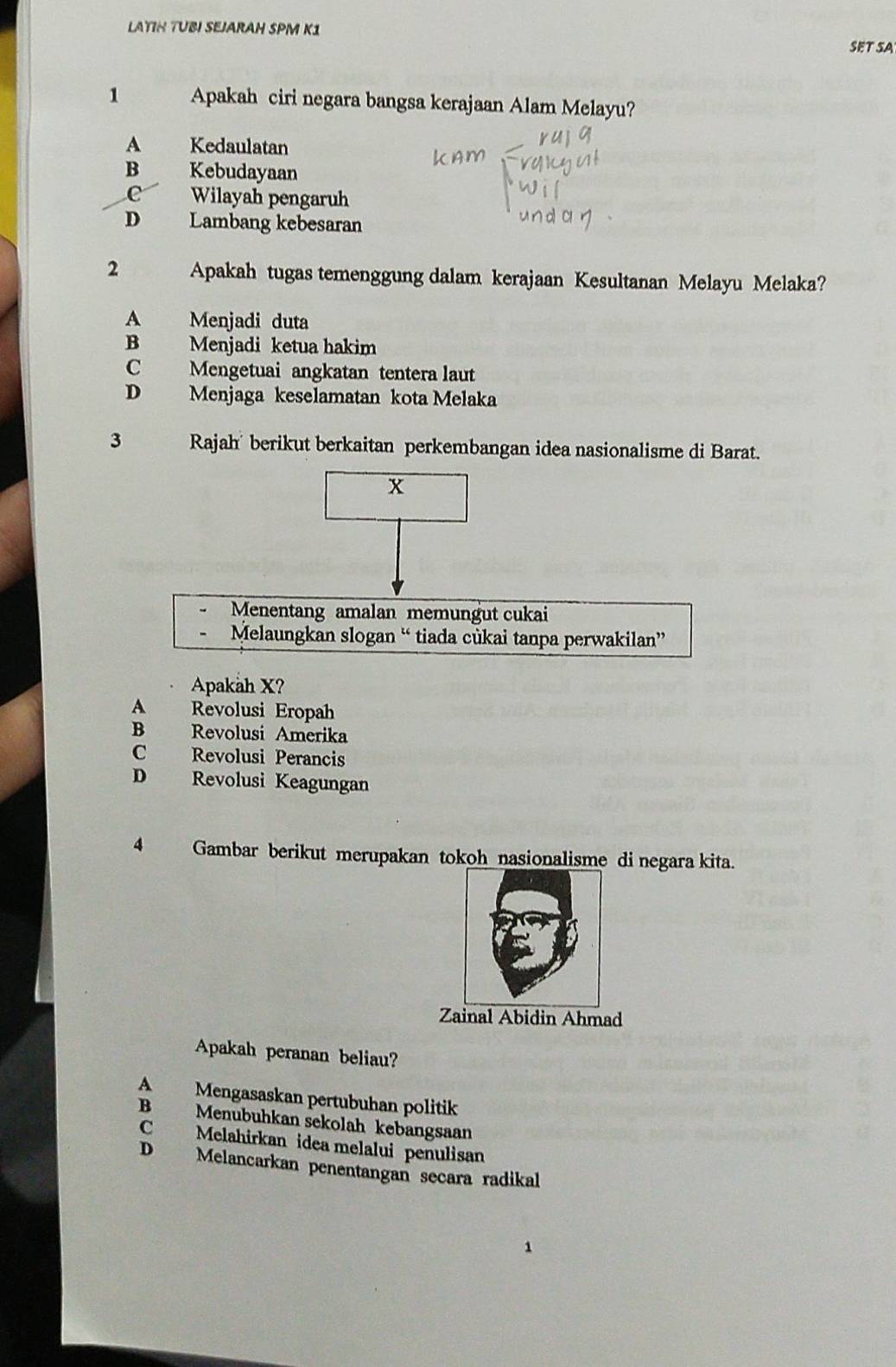 LATIH TUBI SEJARAH SPM K1
SET SA
1 Apakah ciri negara bangsa kerajaan Alam Melayu?
A Kedaulatan
B Kebudayaan
C Wilayah pengaruh
D Lambang kebesaran
2 Apakah tugas temenggung dalam kerajaan Kesultanan Melayu Melaka?
A Menjadi duta
B Menjadi ketua hakim
C Mengetuai angkatan tentera laut
D Menjaga keselamatan kota Melaka
3 Rajah' berikut berkaitan perkembangan idea nasionalisme di Barat.
x
Menentang amalan memungut cukai
Melaungkan slogan “ tiada cùkai tanpa perwakilan”
Apakah X?
A Revolusi Eropah
B Revolusi Amerika
C Revolusi Perancis
D Revolusi Keagungan
4 Gambar berikut merupakan tokoh nasionalisme di negara kita.
Zainal Abidin Ahmad
Apakah peranan beliau?
A Mengasaskan pertubuhan politik
B Menubuhkan sekolah kebangsaan
C Melahirkan idea melalui penulisan
D Melancarkan penentangan secara radikal
1