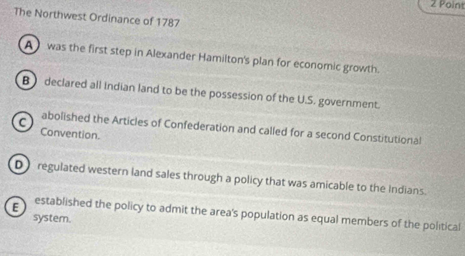 The Northwest Ordinance of 1787
A) was the first step in Alexander Hamilton's plan for economic growth.
B declared all Indian land to be the possession of the U.S. government.
c)
abolished the Articles of Confederation and called for a second Constitutional
Convention.
D) regulated western land sales through a policy that was amicable to the Indians.
E established the policy to admit the area's population as equal members of the political
system.