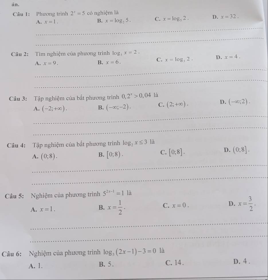 án.
Câu 1: Phương trình 2^x=5 có nghiệm là
A. x=1. B. x=log _25. C. x=log _52. D. x=32. 
_
_
Câu 2: Tìm nghiệm của phương trình log _3x=2. 
A. x=9. B. x=6.
C. x=log _32. D. x=4. 
_
_
Câu 3: Tập nghiệm của bất phương trình 0,2^x>0,04la
_
A. (-2;+∈fty ). B. (-∈fty ;-2). C. (2;+∈fty ).
D. (-∈fty ;2). 
_
Câu 4: Tập nghiệm của bất phương trình log _2x≤ 3 là
B.
A. (0;8). [0;8).
D.
C. [0;8]. (0;8]. 
_
_
Câu 5: Nghiệm của phương trình 5^(2x-1)=1 là
D.
A. x=1. x= 1/2 . x=0. x= 3/2 . 
B.
C.
_
_
Câu 6: Nghiệm của phương trình log _3(2x-1)-3=0 là
A. 1. B. 5. C. 14. D. 4.
_
_