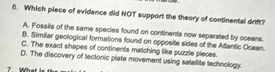 Which piece of evidence did NOT support the theory of continental drift?
A. Fossils of the same species found on continents now separated by oceans.
B. Similar geological formations found on opposite sides of the Atlantic Ocean.
C. The exact shapes of continents matching like puzzle pieces.
D. The discovery of tectonic plate movement using satellite technology.
7. What