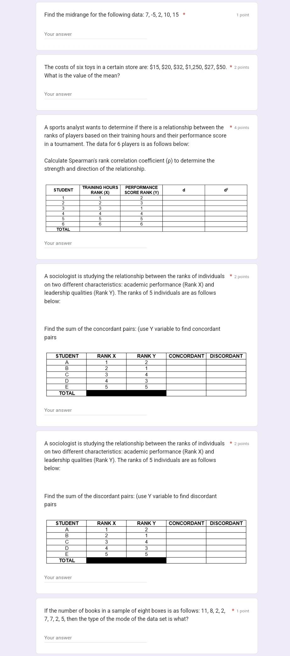 Find the midrange for the following data: 7, -5, 2, 10, 15 * 
1 point 
Your answer 
The costs of six toys in a certain store are: $15, $20, $32, $1,250, $27, $50. * 2 points 
What is the value of the mean? 
Your answer 
A sports analyst wants to determine if there is a relationship between the * 4 points 
ranks of players based on their training hours and their performance score 
in a tournament. The data for 6 players is as follows below: 
Calculate Spearman's rank correlation coefficient (ρ) to determine the 
strength and direction of the relationship. 
Your answer 
A sociologist is studying the relationship between the ranks of individuals * 2 points 
on two different characteristics: academic performance (Rank X) and 
leadership qualities (Rank Y). The ranks of 5 individuals are as follows 
below: 
Find the sum of the concordant pairs: (use Y variable to find concordant 
pairs 
Your answer 
A sociologist is studying the relationship between the ranks of individuals * 2 points 
on two different characteristics: academic performance (Rank X) and 
leadership qualities (Rank Y). The ranks of 5 individuals are as follows 
below: 
Find the sum of the discordant pairs: (use Y variable to find discordant 
pairs 
Your answer 
If the number of books in a sample of eight boxes is as follows: 11, 8, 2, 2, * 1 point
7, 7, 2, 5, then the type of the mode of the data set is what? 
Your answer