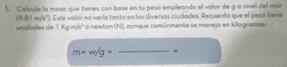 Calcula la masa que tienes con base en tu peso empleando el valor de g a nivel del mar
(9.81m/s^2). Este valor no varía tanto en las diversas ciudades. Recuerda que el peso tiene 
unidades de 1kg· m/s^2 o newton (N), aunque comúnmente se maneja en kilogramos. 
_ m=w/g=
=