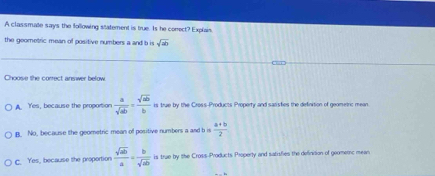 A classmate says the following statement is true. Is he correct? Explais
the geometric mean of positive numbers a and b is sqrt(ab)
Choose the correct answer below.
A. Yes, because the proportion  a/sqrt(ab) = sqrt(ab)/b  is true by the Cross-Products Property and saristies the definition of geometric mean
B. No, because the geometric mean of positive numbers a and b is  (a+b)/2 
c. Yes, because the proportion  sqrt(ab)/a = b/sqrt(ab)  is true by the Cross-Products Property and satisfies the defintion of geometc mean