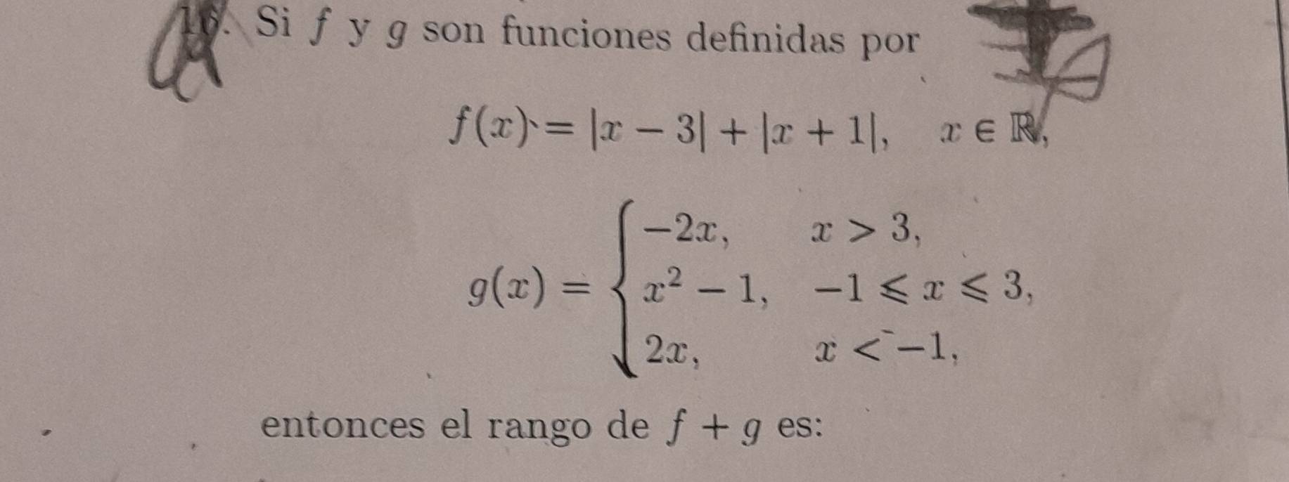 Si f y g son funciones definidas por
f(x)=|x-3|+|x+1|, x∈ R,
g(x)=beginarrayl -2x,x>3, x^2-1,-1≤slant x≤slant 3, 2x,x
entonces el rango de f+g es: