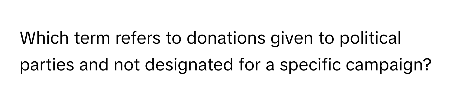 Which term refers to donations given to political parties and not designated for a specific campaign?