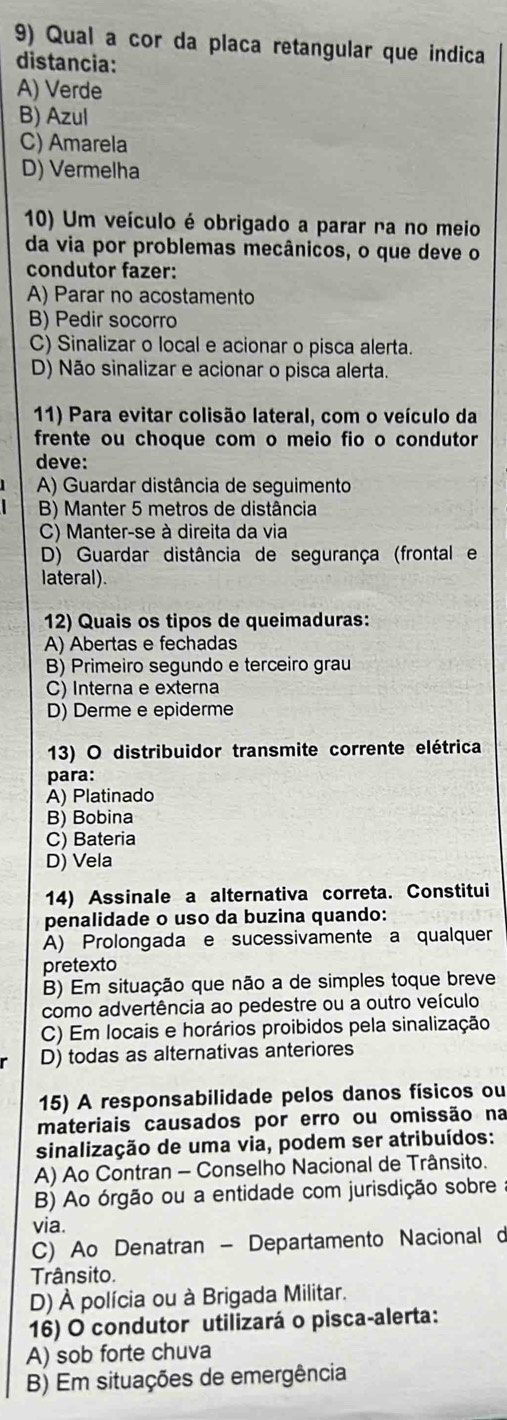 Qual a cor da placa retangular que indica
distancia:
A) Verde
B) Azul
C) Amarela
D) Vermelha
10) Um veículo é obrigado a parar na no meio
da via por problemas mecânicos, o que deve o
condutor fazer:
A) Parar no acostamento
B) Pedir socorro
C) Sinalizar o local e acionar o pisca alerta.
D) Não sinalizar e acionar o pisca alerta.
11) Para evitar colisão lateral, com o veículo da
frente ou choque com o meio fio o condutor
deve:
A) Guardar distância de seguimento
B) Manter 5 metros de distância
C) Manter-se à direita da via
D) Guardar distância de segurança (frontal e
lateral).
12) Quais os tipos de queimaduras:
A) Abertas e fechadas
B) Primeiro segundo e terceiro grau
C) Interna e externa
D) Derme e epiderme
13) O distribuidor transmite corrente elétrica
para:
A) Platinado
B) Bobina
C) Bateria
D) Vela
14) Assinale a alternativa correta. Constitui
penalidade o uso da buzina quando:
A) Prolongada e sucessivamente a qualquer
pretexto
B) Em situação que não a de simples toque breve
como advertência ao pedestre ou a outro veículo
C) Em locais e horários proibidos pela sinalização
D) todas as alternativas anteriores
15) A responsabilidade pelos danos físicos ou
materiais causados por erro ou omissão na
sinalização de uma via, podem ser atribuídos:
A) Ao Contran - Conselho Nacional de Trânsito.
B) Ao órgão ou a entidade com jurisdição sobre
via.
C) Ao Denatran - Departamento Nacional d
Trânsito.
D) À polícia ou à Brigada Militar.
16) O condutor utilizará o pisca-alerta:
A) sob forte chuva
B) Em situações de emergência