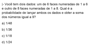 Você tem dois dados: um de 6 faces numeradas de 1 a 6
e outro de 8 faces numeradas de 1 a 8. Qual é a
probabilidade de lançar ambos os dados e obter a soma
dos números igual a 9?
a) 1/48
b) 1/36
c) 1/18
d) 1/24