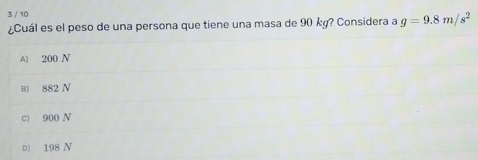 3 / 10
¿Cuál es el peso de una persona que tiene una masa de 90 kg? Considera a g=9.8m/s^2
A) 200 N
B) 882 N
c) 900 N
D) 198 N