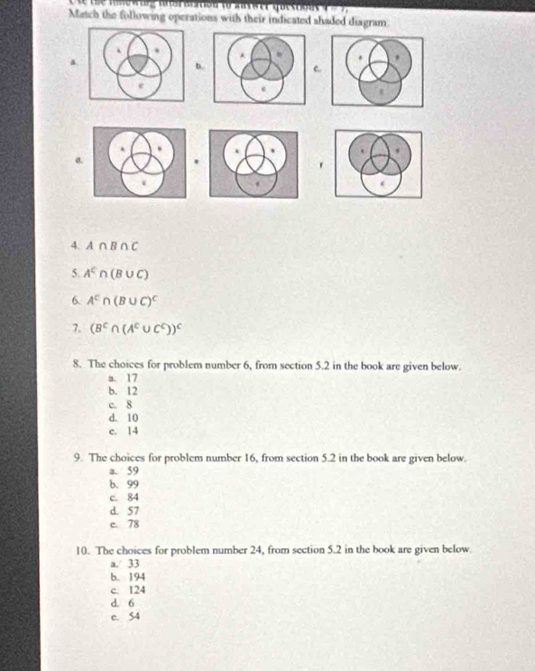 msewurg nnerocition to Saswer questios t e 7 
Match the following operations with their indicated shaded diagram.

a.
b.
C.
a
.
4. A∩ B∩ C
5. A^c∩ (B∪ C)
6. A^c∩ (B∪ C)^C
7. (B^c∩ (A^c∪ C^c))^c
8. The choices for problem number 6, from section 5.2 in the book are given below.
a. 17
b. 12
c. 8
d. 10
c. 14
9. The choices for problem number 16, from section 5.2 in the book are given below.
a. 59
b. 99
c. 84
d. 57
c 78
10. The choices for problem number 24, from section 5.2 in the book are given below
a. 33
b. 194
c. 124
d. 6
c. 54