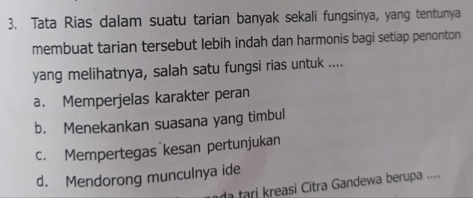 Tata Rias dalam suatu tarian banyak sekali fungsinya, yang tentunya
membuat tarian tersebut lebih indah dan harmonis bagi setiap penonton
yang melihatnya, salah satu fungsi rias untuk ....
a. Memperjelas karakter peran
b. Menekankan suasana yang timbul
c. Mempertegas kesan pertunjukan
d. Mendorong munculnya ide
a ari asi Citra Gandewa berupa ....