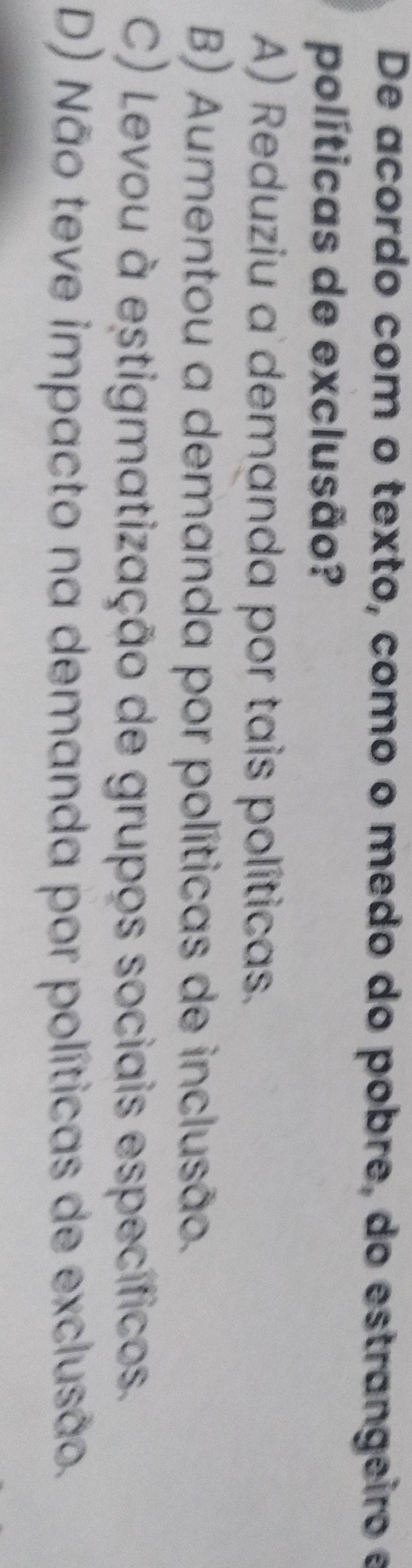 De acordo com o texto, como o medo do pobre, do estrangeiro e
políticas de exclusão?
A) Reduziu a demanda por tais políticas.
B) Aumentou a demanda por políticas de inclusão.
C) Levou à estigmatização de grupos sociais específicos.
D) Não teve impacto na demanda por políticas de exclusão.