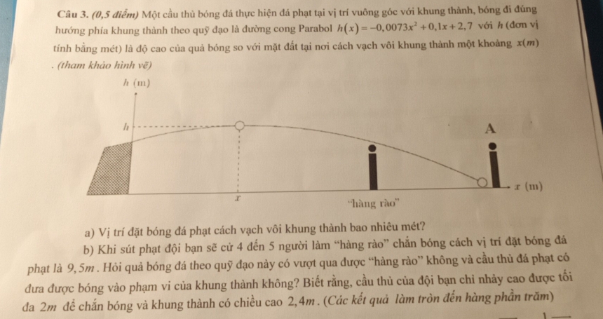 (0,5 điểm) Một cầu thủ bóng đá thực hiện đá phạt tại vị trí vuông góc với khung thành, bóng đi đúng 
hướng phía khung thành theo quỹ đạo là đường cong Parabol h(x)=-0,0073x^2+0,1x+2,7 với h (đơn vị 
tính bằng mét) là độ cao của quả bóng so với mặt đất tại nơi cách vạch vôi khung thành một khoảng x (m) 
. (tham khảo hình vẽ) 
a) Vị trí đặt bóng đá phạt cách vạch vôi khung thành bao nhiêu mét? 
b) Khi sút phạt đội bạn sẽ cử 4 đến 5 người làm “hàng rào” chắn bóng cách vị trí đặt bóng đá 
phạt là 9,5m. Hỏi quả bóng đá theo quỹ đạo này có vượt qua được “hàng rào” không và cầu thủ đá phạt có 
đưa được bóng vào phạm vi của khung thành không? Biết rằng, cầu thủ của đội bạn chỉ nhảy cao được tối 
đa 2m để chắn bóng và khung thành có chiều cao 2,4m. (Các kết quả làm tròn đến hàng phần trăm)