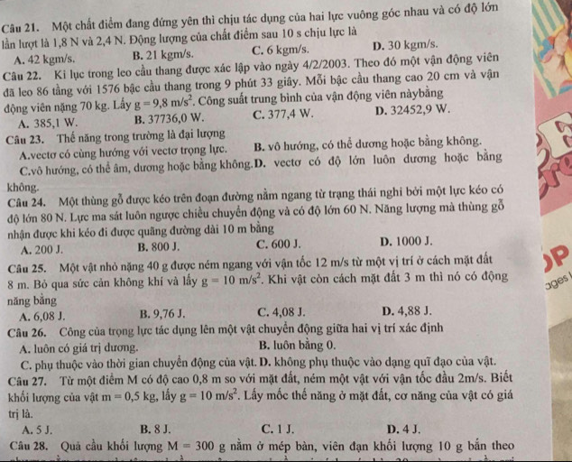 Một chất điểm đang đứng yên thì chịu tác dụng của hai lực vuông góc nhau và có độ lớn
lần lượt là 1,8 N và 2,4 N. Động lượng của chất điểm sau 10 s chịu lực là
A. 42 kgm/s. B. 21 kgm/s. C. 6 kgm/s. D. 30 kgm/s.
Câu 22. Ki lục trong leo cầu thang được xác lập vào ngày 4/2/2003. Theo đó một vận động viên
đã leo 86 tầng với 1576 bậc cầu thang trong 9 phút 33 giây. Mỗi bậc cầu thang cao 20 cm và vận
động viên nặng 70 kg. Lấy g=9,8m/s^2. Công suất trung bình của vận động viên nàybằng
A. 385,1 W. B. 37736,0 W. C. 377,4 W. D. 32452,9 W.
Câu 23. Thế năng trong trường là đại lượng
A.vectơ có cùng hướng với vectơ trọng lực. B. vô hướng, có thể dương hoặc bằng không.
C.vô hướng, có thể âm, dương hoặc bằng không.D. vectơ có độ lớn luôn dương hoặc bằng
không.
Câu 24. Một thùng gỗ được kéo trên đoạn đường nằm ngang từ trạng thái nghi bởi một lực kéo có
độ lớn 80 N. Lực ma sát luôn ngược chiều chuyển động và có độ lớn 60 N. Năng lượng mà thùng gỗ
nhận được khi kéo đi được quãng đường dài 10 m bằng
A. 200 J. B. 800 J. C. 600 J. D. 1000 J.
Câu 25. Một vật nhỏ nặng 40 g được ném ngang với vận tốc 12 m/s từ một vị trí ở cách mặt đất )P
8 m. Bỏ qua sức cản không khí và lấy g=10m/s^2. Khi vật còn cách mặt đất 3 m thì nó có động
ages 
nǎng bằng
A. 6,08 J. B. 9,76 J. C. 4,08 J. D. 4,88 J.
Câu 26. Công của trọng lực tác dụng lên một vật chuyển động giữa hai vị trí xác định
A. luôn có giá trị dương. B. luôn bằng 0,
C. phụ thuộc vào thời gian chuyển động của vật. D. không phụ thuộc vào dạng quỹ đạo của vật.
Câu 27. Từ một điểm M có độ cao 0,8 m so với mặt đất, ném một vật với vận tốc đầu 2m/s. Biết
khối lượng của vật m=0,5kg , lấy g=10m/s^2. Lấy mốc thế năng ở mặt đất, cơ năng của vật có giá
trị là.
A. 5 J. B. 8 J. C. 1 J. D. 4 J.
Câu 28. Quả cầu khối lượng M=300 g nằm ở mép bàn, viên đạn khối lượng 10 g bắn theo