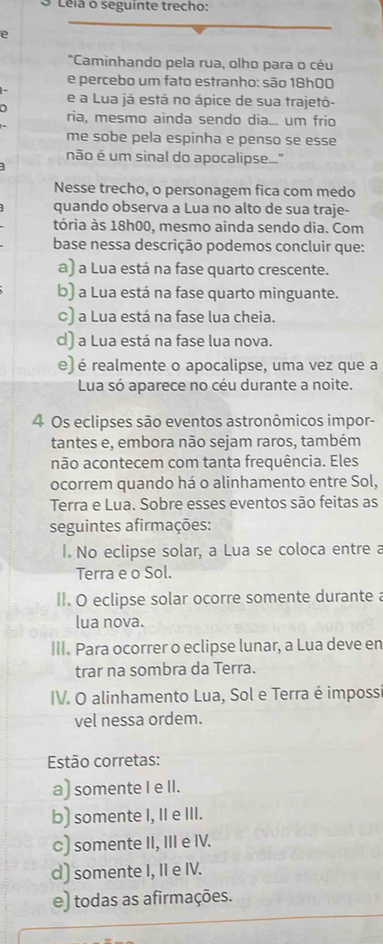 Léia o seguinte trecho:
e
"Caminhando pela rua, olho para o céu
e percebo um fato estranho: são 18h00
e a Lua já está no ápice de sua trajetó-
a
ria, mesmo ainda sendo dia... um frio
me sobe pela espinha e penso se esse
não é um sinal do apocalipse..."
Nesse trecho, o personagem fica com medo
quando observa a Lua no alto de sua traje-
tória às 18h00, mesmo ainda sendo dia. Com
base nessa descrição podemos concluir que:
a) a Lua está na fase quarto crescente.
b) a Lua está na fase quarto minguante.
c) a Lua está na fase lua cheia.
d) a Lua está na fase lua nova.
e) é realmente o apocalipse, uma vez que a
Lua só aparece no céu durante a noite.
4 Os eclipses são eventos astronômicos impor-
tantes e, embora não sejam raros, também
não acontecem com tanta frequência. Eles
ocorrem quando há o alinhamento entre Sol,
Terra e Lua. Sobre esses eventos são feitas as
seguintes afirmações:
I. No eclipse solar, a Lua se coloca entre a
Terra e o Sol.
II. O eclipse solar ocorre somente durante a
lua nova.
III. Para ocorrer o eclipse lunar, a Lua deve en
trar na sombra da Terra.
IV. O alinhamento Lua, Sol e Terra é impossí
vel nessa ordem.
Estão corretas:
a) somente I e II.
b) somente I, II e III.
c) somente II, III e IV.
d) somente I, II e IV.
e) todas as afirmações.