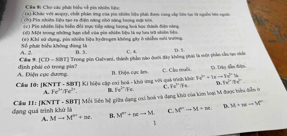 Cho các phát biểu về pin nhiên liệu:
(a) Khác với acquy, chất phản ứng của pin nhiên liệu phải được cung cấp liên tục từ nguồn bên ngoài.
(b) Pin nhiên liệu tạo ra điện năng nhờ năng lượng mặt trời.
(c) Pin nhiên liệu biến đổi trực tiếp năng lượng hoá học thành điện năng.
(d) Một trong những hạn chế của pin nhiên liệu là sự lưu trữ nhiên liệu.
(e) Khi sử dụng, pin nhiên liệu hydrogen không gây ô nhiễm môi trường.
Số phát biểu không đúng là
A. 2. B. 3. C. 4. D. 5.
Câu 9. [ CD-SBT] Trong pin Galvani, thành phần nào dưới đây không phải là một phần cầu tạo nhất
định phải có trong pin?
A. Điện cực dương. B. Điện cực âm. C. Cầu muối. D. Dây dẫn điện.
Câu 10: [KNTT - SBT] Kí hiệu cặp oxi hoá - khử ứng với quá trình khử: Fe^(3+)+1eto Fe^(2+) 1
A. Fe^(3+)/Fe^(2+). B. Fe^(2+)/Fe. C. Fe^(3+) ∠ Fe D. Fe^(2+)/Fe^(3+). 
Câu 11: [KNTT - SBT] Mối liên hệ giữa dạng oxi hoá và dạng khử của kim loại M được biểu diễn ở
dạng quá trình khử là C. M^(n+)to M+ne. D. M+neto M^(n+)
A. Mto M^(n+)+ne. B. M^(n+)+neto M. 
1