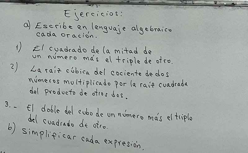 Ejercicios: 
a) Escribe en lenguaje algebraico 
cada oracion. 
1) EI cuadrado de (a mitad de 
on nimero mas eltriple de of ro. 
2) La raiz cobica del cociente dedos 
nomeros moltiplicado por (a rair cuadrada 
del producto de otros dos. 
3. .El doble del cubode on numero mas eltriple 
del cuadrado de otro. 
b) simplificar cada expresion.