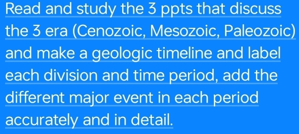 Read and study the 3 ppts that discuss 
the 3 era (Cenozoic, Mesozoic, Paleozoic) 
and make a geologic timeline and label 
each division and time period, add the 
different major event in each period 
accurately and in detail.