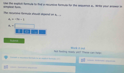 Use the explicit formula to find a recursive formula for the sequence a_n
simplest form. . Write your answer in 
The recursive formula should depend on a_n-1-
a_n=-7n-1
a_n=□
(□) a 
Submit 
Work it out 
Not feeling ready yet? These can help: 
Convert a recursive formula to an explicit formula (37) Lesson: Arithmetic sequences 
Leasan: Geametric seguence