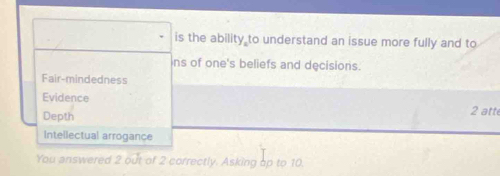 is the ability to understand an issue more fully and to
ns of one's beliefs and decisions.
Fair-mindedness
Evidence 2 atte
Depth
Intellectual arrogance
You answered 2 out of 2 correctly. Asking op to 10.