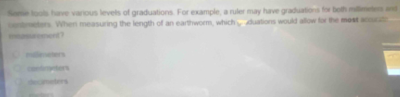 Some tools have various levels of graduations. For example, a ruler may have graduations for both millimelers and
centreters. When measuring the length of an earthworm, which groduations would allow for the most accurate
measurement?
mdlinsaters
contimeters
decimaters