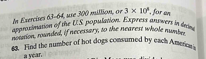 In Exercises 63-64, use 300 million, or 3* 10^8 , for an 
approximation of the U.S. population. Express answers in decimal 
notation, rounded, if necessary, to the nearest whole number. 
63. Find the number of hot dogs consumed by each American in
a year.